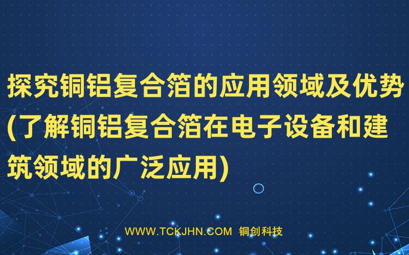 探究銅鋁復(fù)合箔的應(yīng)用領(lǐng)域及優(yōu)勢(了解銅鋁復(fù)合箔在電
