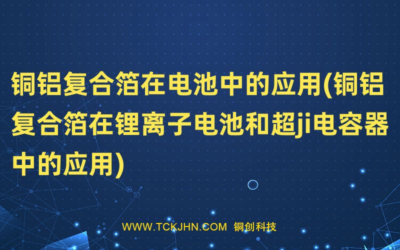 銅鋁復(fù)合箔在電池中的應(yīng)用(銅鋁復(fù)合箔在鋰離子電池和