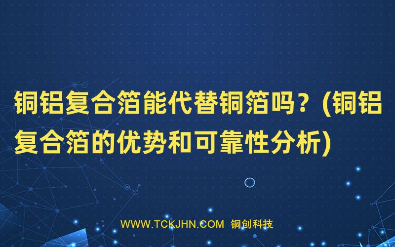 銅鋁復(fù)合箔能代替銅箔嗎？(銅鋁復(fù)合箔的優(yōu)勢(shì)和可靠性
